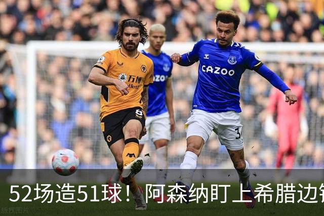52场造51球！阿森纳盯上希腊边锋，3500万英镑或创比甲纪录