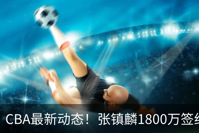CBA最新动态！张镇麟1800万签约，范子铭离队，加盟劲旅